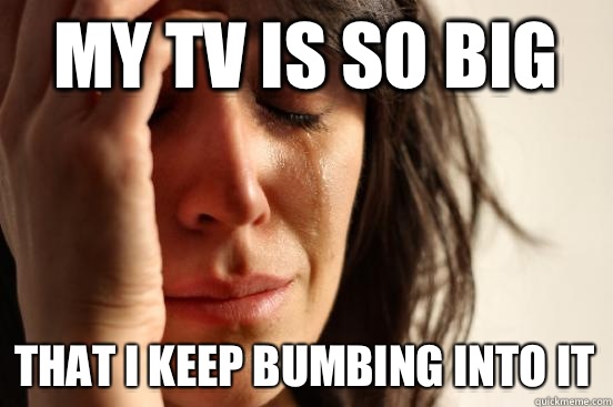 My tv is so big That i keep bumbing into it  First World Problems