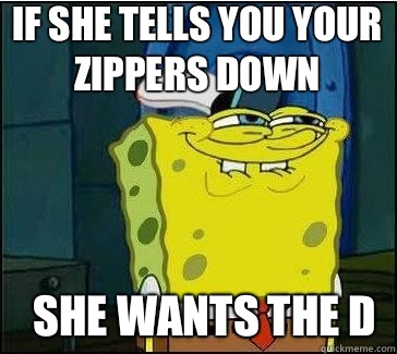 She wants the D If she tells you your zippers down  She wants the D