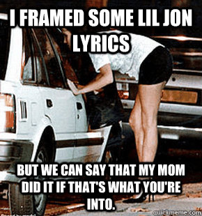 I framed some lil jon lyrics But we can say that my mom did it if that's what you're into.  FB karma whore