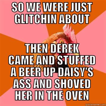 SO WE WERE JUST GLITCHIN ABOUT THEN DEREK CAME AND STUFFED A BEER UP DAISY'S ASS AND SHOVED HER IN THE OVEN Anti-Joke Chicken