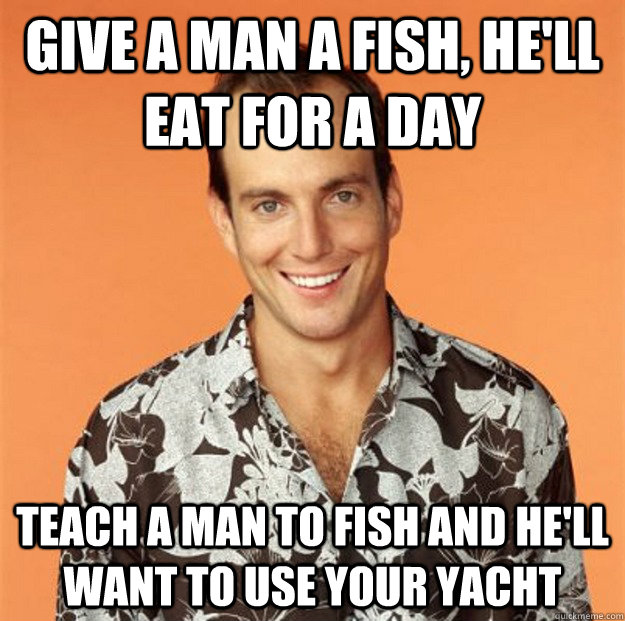 Give a man a fish, he'll eat for a day Teach a man to fish and he'll want to use your yacht  