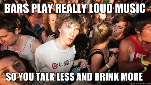 bars play really loud music so you talk less and drink more  Sudden Clarity Clarence