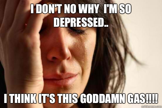 I don't no why  I'm so Depressed.. I think it's this Goddamn Gas!!!!  First World Problems