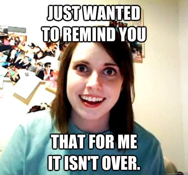 Just wanted                        to remind you that for me                           it isn't over.  Overly Attached Girlfriend