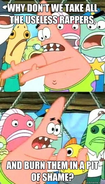 Why don't we take all the useless rappers, and burn them in a pit of shame?   Push it somewhere else Patrick