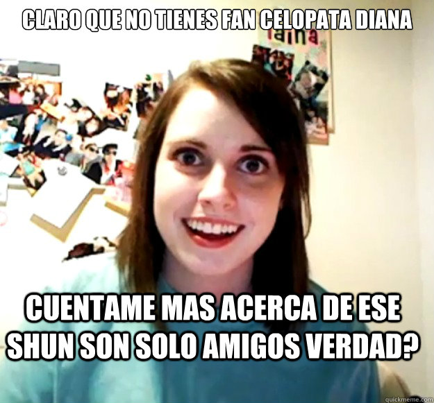 Claro que no tienes fan celopata diana Cuentame mas acerca de ese shun son solo amigos verdad?  Overly Attached Girlfriend