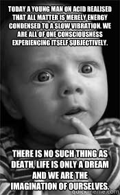 Today a young man on acid realised that all matter is merely energy condensed to a slow vibration. We are all of one consciousness experiencing itself subjectively. There is no such thing as death, life is only a dream and we are the imagination of oursel  