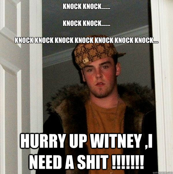 Knock knock.......

Knock knock.......

Knock knock knock knock knock knock knock....
 HURRY UP WITNEY ,I NEED A SHIT !!!!!!!  Scumbag Steve