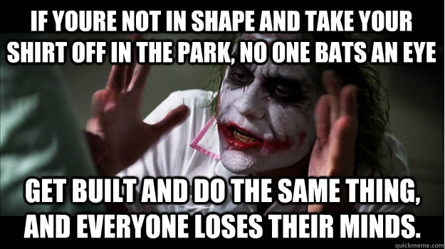 if youre not in shape and take your shirt off in the park, no one bats an eye get built and do the same thing, and everyone loses their minds.  Joker Mind Loss