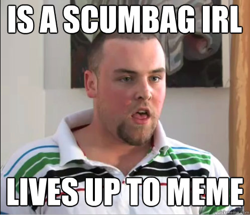 is a scumbag irl lives up to meme  