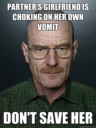 partner's girlfriend is choking on her own vomit don't save her  - partner's girlfriend is choking on her own vomit don't save her   Advice Walter White