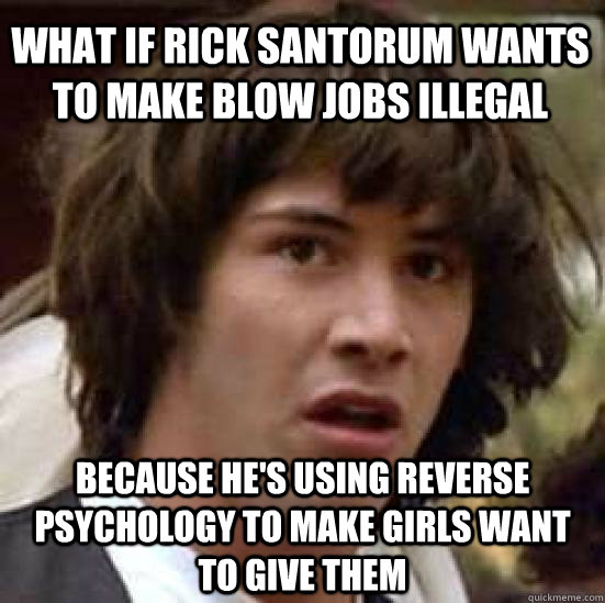What if Rick Santorum wants to make blow jobs illegal because he's using reverse psychology to make girls want to give them - What if Rick Santorum wants to make blow jobs illegal because he's using reverse psychology to make girls want to give them  conspiracy keanu