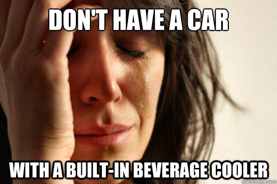 don't have a car with a built-in beverage cooler  First World Problems