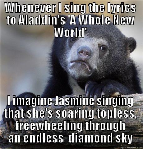 WHENEVER I SING THE LYRICS TO ALADDIN'S 'A WHOLE NEW WORLD' I IMAGINE JASMINE SINGING THAT SHE'S SOARING TOPLESS, FREEWHEELING THROUGH AN ENDLESS  DIAMOND SKY Confession Bear