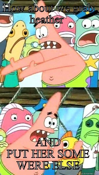 HOW ABOUT WE GRAB HEATHER  AND PUT HER SOME WERE ELSE Push it somewhere else Patrick