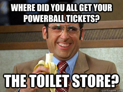 Where did you all get your Powerball tickets? The Toilet Store?  