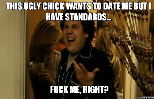 this ugly chick wants to date me but i have standards... FUCK ME, RIGHT?  fuck me right