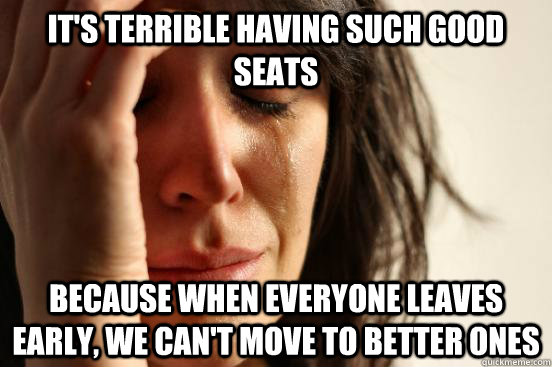 It's terrible having such good seats Because when everyone leaves early, we can't move to better ones  First World Problems