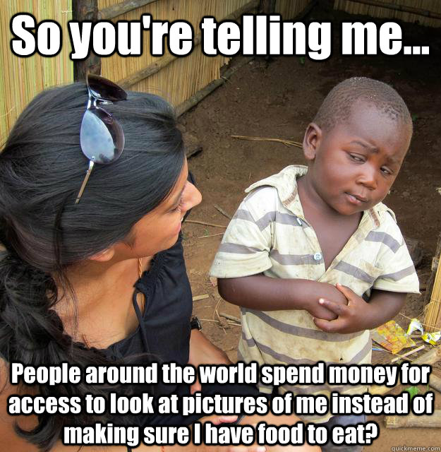 So you're telling me... People around the world spend money for access to look at pictures of me instead of making sure I have food to eat?  3rd World Skeptical Child