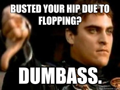 Busted your hip due to flopping? Dumbass.   Downvoting Roman