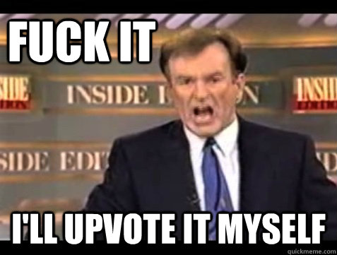 fuck it i'll upvote it myself  Angry Bill