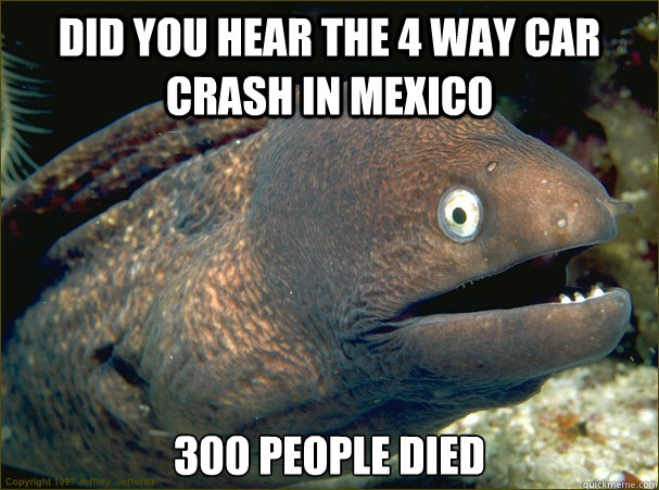 Did you hear the 4 way car crash in mexico 300 people died  Bad Joke Eel