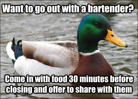 Want to go out with a bartender? Come in with food 30 minutes before closing and offer to share with them  Actual Advice Mallard