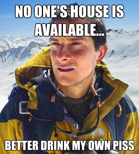 no one's house is available... better drink my own piss  Bear Grylls