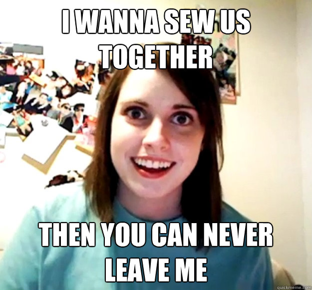 i wanna sew us together then you can never leave me  Overly Attached Girlfriend