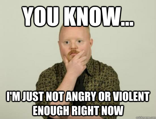 You know... I'm just not angry or violent enough right now - You know... I'm just not angry or violent enough right now  Pondering Retard