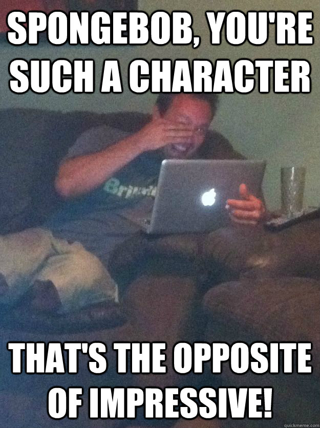 Spongebob, you're such a character That's the opposite of impressive!  Reddit Meme Dad