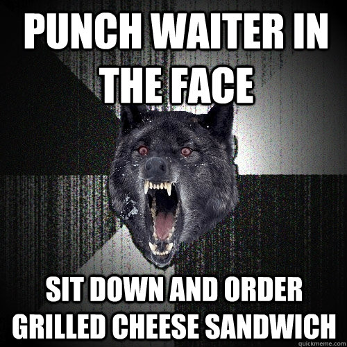 punch waiter in the face sit down and order grilled cheese sandwich - punch waiter in the face sit down and order grilled cheese sandwich  Insanity Wolf