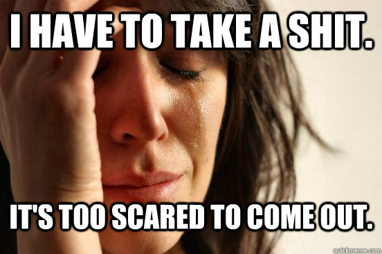 I have to take a shit. It's too scared to come out.  First World Problems