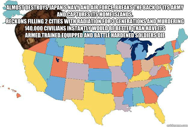 Almost destroys Japan's Navy and Air Force, breaks the back of its army and captures its home islands.
Reckons filling 2 cities with radiation for 3 generations and murdering 140,000 civilians instantly would be better than have its armed,trained,equipped  Scumbag USA