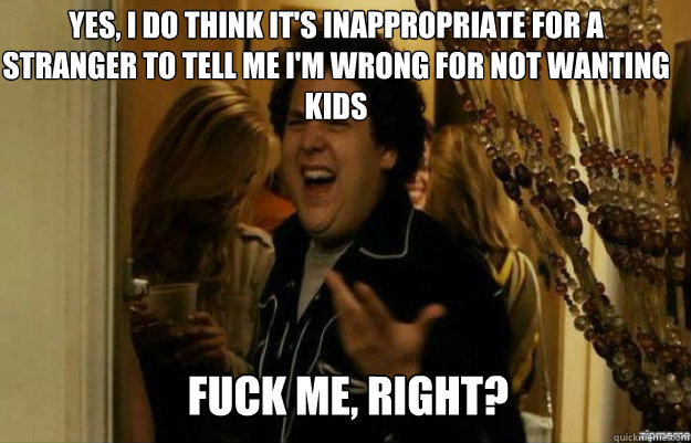 yes, i do think it's inappropriate for a stranger to tell me i'm wrong for not wanting kids FUCK ME, RIGHT?  fuck me right