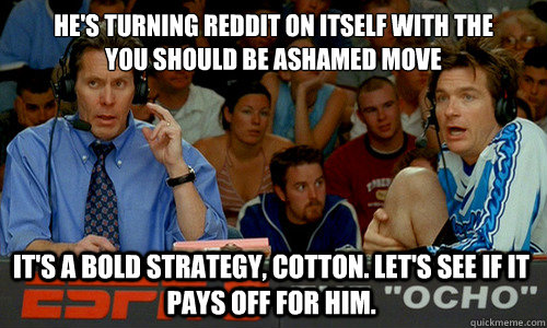 He's turning reddit on itself with the 
you should be ashamed move It's a bold strategy, Cotton. Let's see if it pays off for him. - He's turning reddit on itself with the 
you should be ashamed move It's a bold strategy, Cotton. Let's see if it pays off for him.  Cotton Pepper