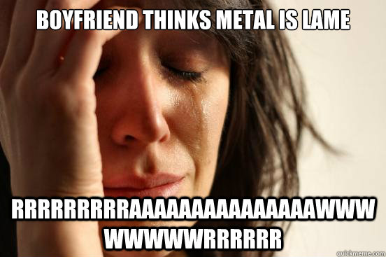 boyfriend thinks metal is lame rrrrrrrrraaaaaaaaaaaaaaawwwwwwwwrrrrrr  First World Problems