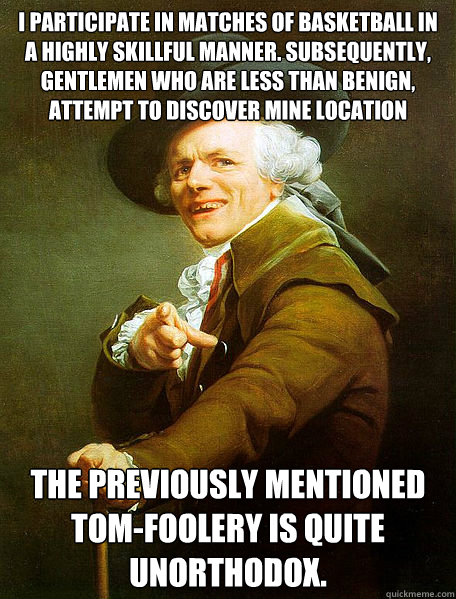 I participate in matches of Basketball in a highly skillful manner. Subsequently, gentlemen who are less than benign, attempt to discover mine location The previously mentioned tom-foolery is quite unorthodox.  Joseph Decreaux