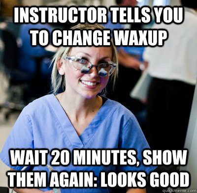 instructor tells you to change waxup wait 20 minutes, show them again: looks good  overworked dental student