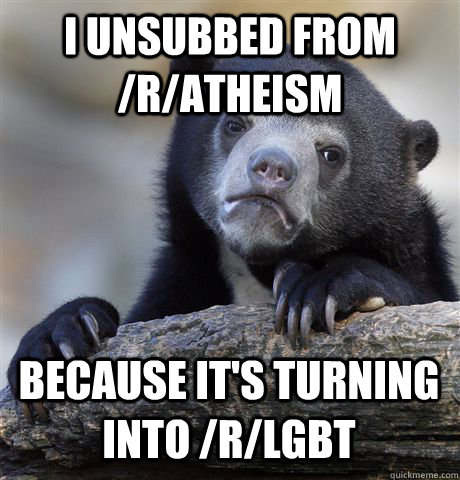 I UNSUBBED FROM /R/ATHEISM BECAUSE IT'S TURNING INTO /R/LGBT  Confession Bear