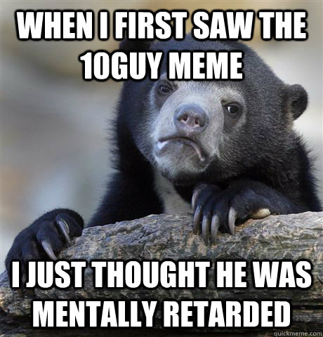 When I first saw the 10guy meme i just thought he was mentally retarded  Confession Bear