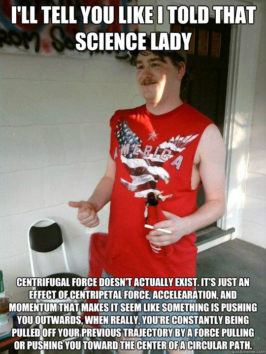 I'll tell you like i told that science lady centrifugal force doesn't actually exist. It's just an effect of centripetal force, accelearation, and momentum that makes it seem like something is pushing you outwards, when really, you're constantly being pul - I'll tell you like i told that science lady centrifugal force doesn't actually exist. It's just an effect of centripetal force, accelearation, and momentum that makes it seem like something is pushing you outwards, when really, you're constantly being pul  Redneck Randal