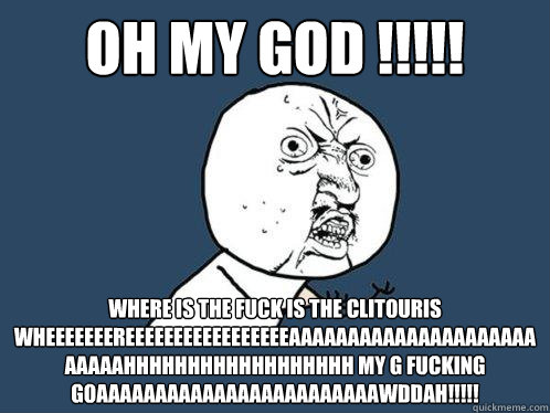 OH MY GOD !!!!! WHERE IS THE FUCK IS THE CLITOURIS  WHEEEEEEEREEEEEEEEEEEEEEEEEAAAAAAAAAAAAAAAAAAAAAAAAAAHHHHHHHHHHHHHHHHHH MY G FUCKING GOAAAAAAAAAAAAAAAAAAAAAAAAWDDAH!!!!!   Y U No