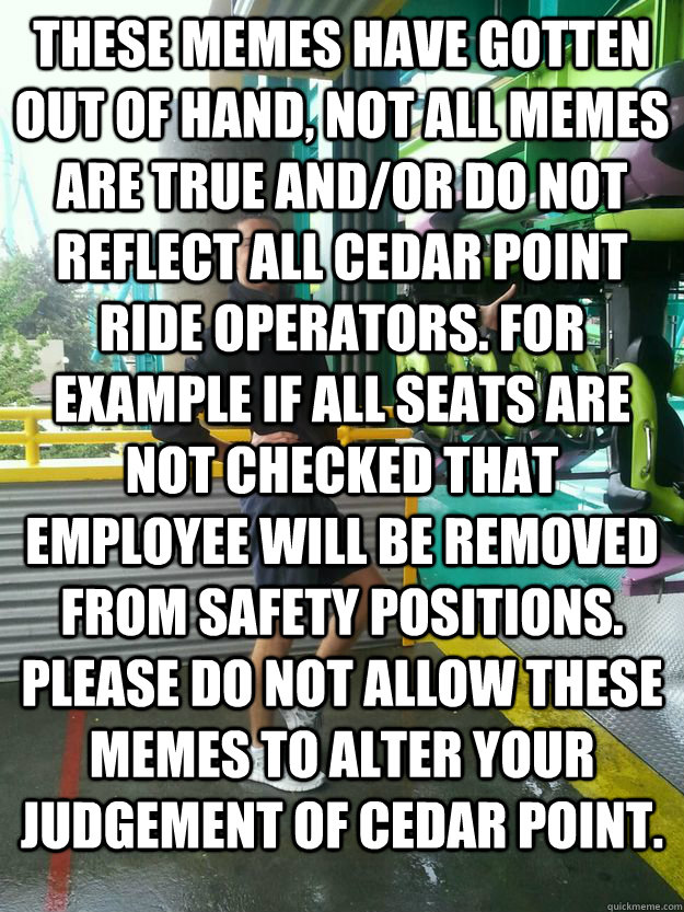 These Memes have gotten out of hand, not all memes are true and/or do not reflect all cedar point ride operators. for example if all seats are not checked that employee will be removed from safety positions. please do not allow these memes to alter your j  Cedar Point employee