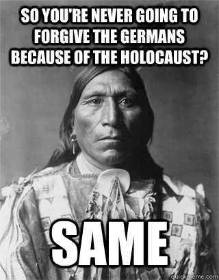 So you're never going to forgive the germans because of the holocaust? Same - So you're never going to forgive the germans because of the holocaust? Same  NATIVE AMERICAN