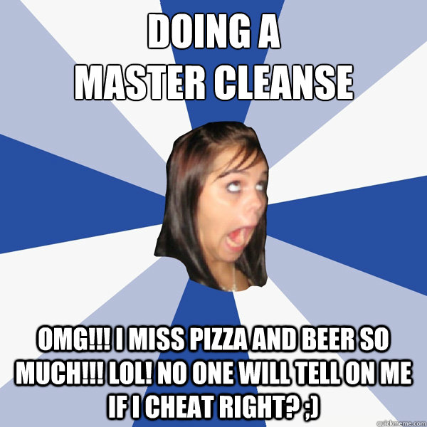 doing a 
master cleanse omg!!! i miss pizza and beer so much!!! lol! no one will tell on me if i cheat right? ;)  Annoying Facebook Girl