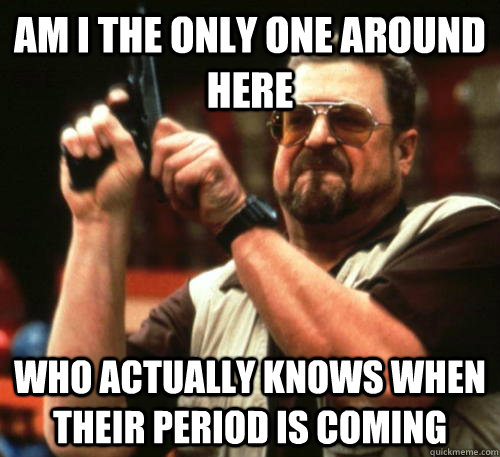 Am i the only one around here who actually knows when their period is coming - Am i the only one around here who actually knows when their period is coming  Am I The Only One Around Here