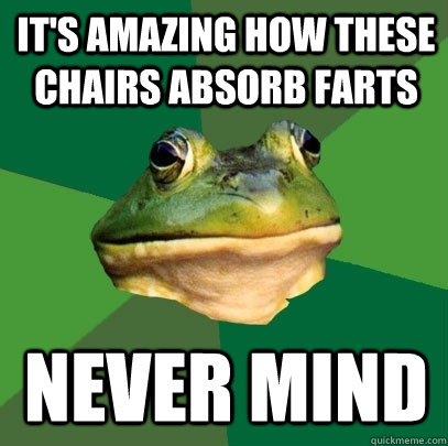 It's amazing how these chairs absorb farts never mind  Foul Bachelor Frog