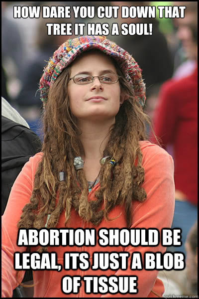How dare you cut down that tree it has a soul! Abortion should be legal, its just a blob of tissue  College Liberal