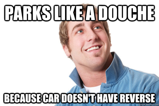 Parks like a douche Because car doesn't have reverse  Misunderstood D-Bag